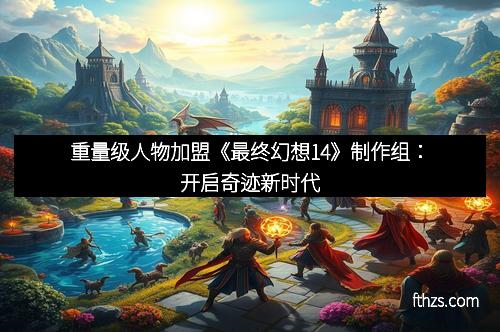 重量级人物加盟《最终幻想14》制作组：开启奇迹新时代