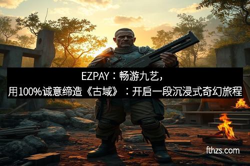 EZPAY：畅游九艺，用100%诚意缔造《古域》：开启一段沉浸式奇幻旅程